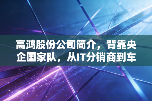 高鸿股份公司简介,背靠央企国家队,从IT分销商到车联网领跑者的蜕变之路
