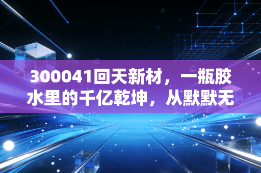 300041回天新材,一瓶胶水里的千亿乾坤,从默默无闻到新能源隐形冠军的逆袭之路