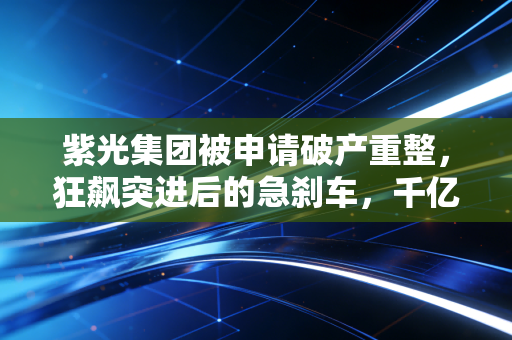 紫光集团被申请破产重整,狂飙突进后的急刹车,千亿芯片帝国的困局与重生之路