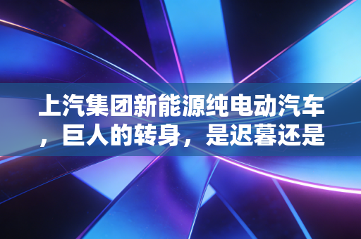 上汽集团新能源纯电动汽车,巨人的转身,是迟暮还是觉醒?
