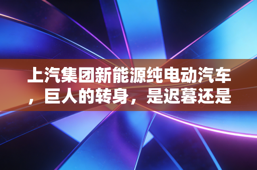 上汽集团新能源纯电动汽车,巨人的转身,是迟暮还是觉醒?