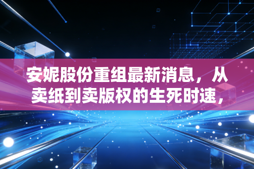 安妮股份重组最新消息,从卖纸到卖版权的生死时速,这究竟是涅槃重生还是资本游戏?