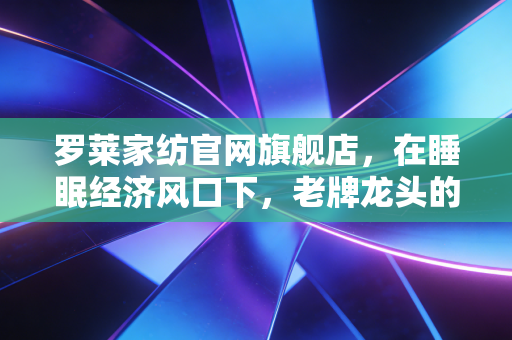 罗莱家纺官网旗舰店，在睡眠经济风口下，老牌龙头的数字化突围与价值重估