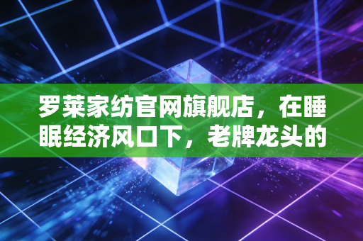 罗莱家纺官网旗舰店，在睡眠经济风口下，老牌龙头的数字化突围与价值重估