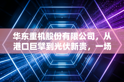 华东重机股份有限公司,从港口巨擘到光伏新贵,一场豪赌还是绝地求生?