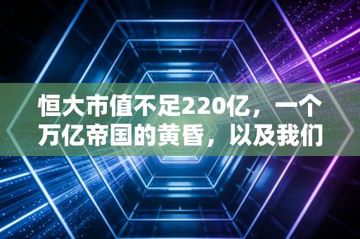 恒大市值不足220亿,一个万亿帝国的黄昏,以及我们该如何面对这场时代的巨变