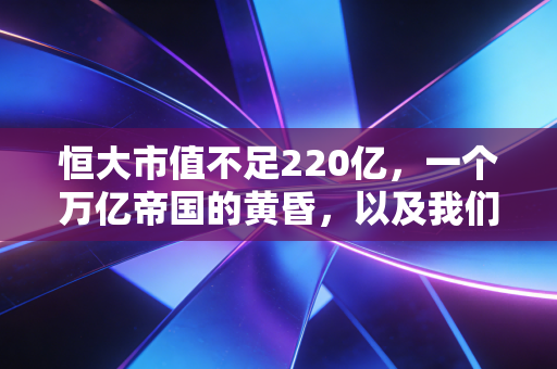恒大市值不足220亿,一个万亿帝国的黄昏,以及我们该如何面对这场时代的巨变