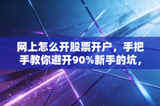网上怎么开股票开户,手把手教你避开90%新手的坑,别让佣金和焦虑毁了你的投资路