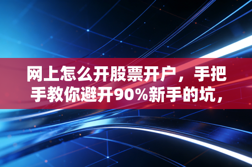 网上怎么开股票开户,手把手教你避开90%新手的坑,别让佣金和焦虑毁了你的投资路