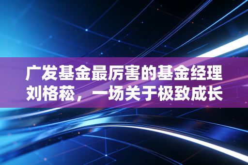 广发基金最厉害的基金经理刘格菘,一场关于极致成长与人性考验的硬仗