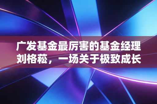 广发基金最厉害的基金经理刘格菘,一场关于极致成长与人性考验的硬仗