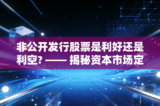非公开发行股票是利好还是利空? —— 揭秘资本市场定增背后的博弈与真相