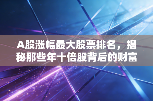 A股涨幅最大股票排名,揭秘那些年十倍股背后的财富密码与人性博弈