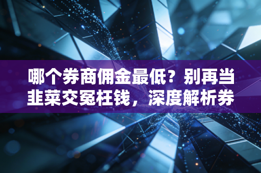 哪个券商佣金最低?别再当韭菜交冤枉钱,深度解析券商费率潜规则