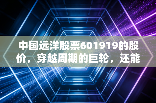 中国远洋股票601919的股价,穿越周期的巨轮,还能乘风破浪吗?
