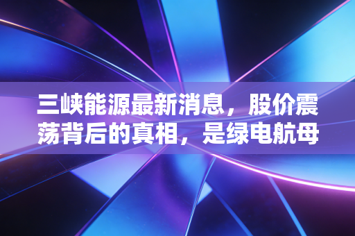 三峡能源最新消息,股价震荡背后的真相,是绿电航母触礁还是黄金坑?