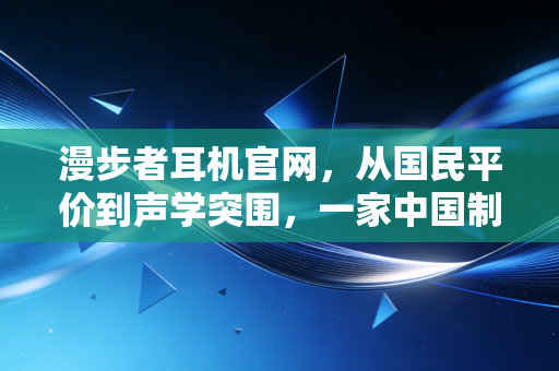 漫步者耳机官网,从国民平价到声学突围,一家中国制造的商业样本