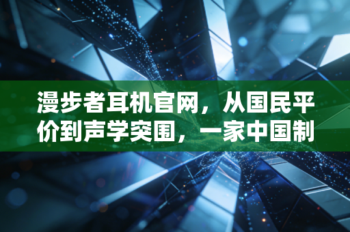 漫步者耳机官网，从国民平价到声学突围，一家中国制造的商业样本