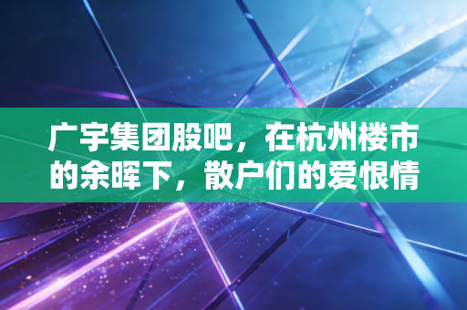 广宇集团股吧,在杭州楼市的余晖下,散户们的爱恨情仇与价值博弈
