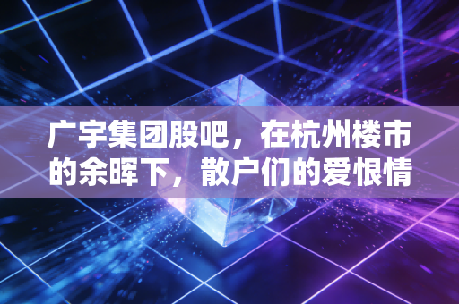 广宇集团股吧，在杭州楼市的余晖下，散户们的爱恨情仇与价值博弈