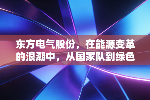 东方电气股份，在能源变革的浪潮中，从国家队到绿色引擎的硬核蜕变
