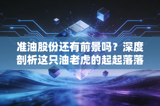 准油股份还有前景吗？深度剖析这只油老虎的起起落落与未来出路