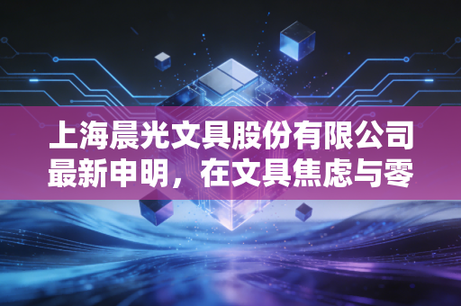 上海晨光文具股份有限公司最新申明,在文具焦虑与零售野心之间,寻找新的平衡点