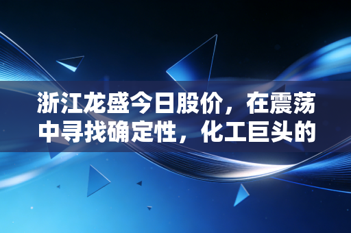 浙江龙盛今日股价,在震荡中寻找确定性,化工巨头的守成与破局