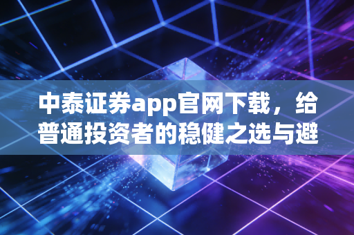 中泰证券app官网下载,给普通投资者的稳健之选与避坑指南