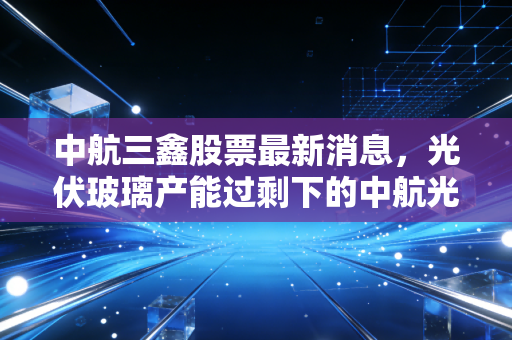 中航三鑫股票最新消息，光伏玻璃产能过剩下的中航光环还能亮多久？是抄底良机还是价值陷阱？