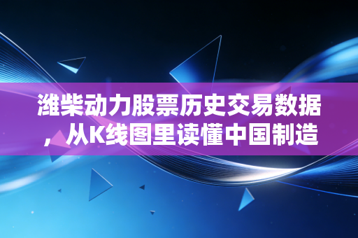 潍柴动力股票历史交易数据,从K线图里读懂中国制造的韧性,这不仅仅是数字的游戏