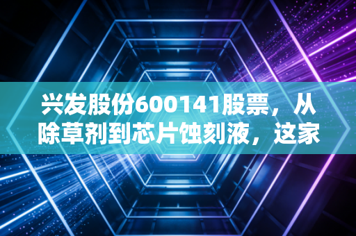 兴发股份600141股票,从除草剂到芯片蚀刻液,这家化工巨头的蜕变之路