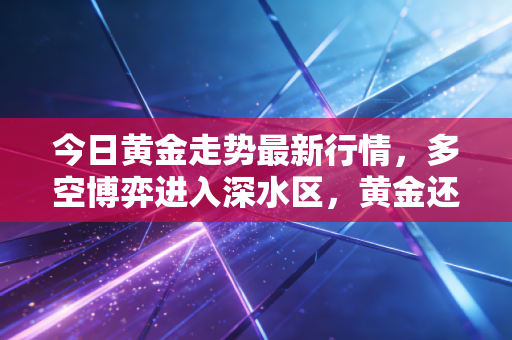 今日黄金走势最新行情，多空博弈进入深水区，黄金还能疯多久？深度复盘与投资心法