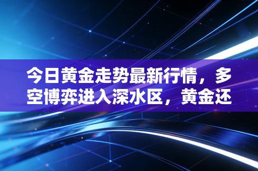 今日黄金走势最新行情，多空博弈进入深水区，黄金还能疯多久？深度复盘与投资心法