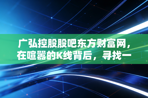 广弘控股股吧东方财富网,在喧嚣的K线背后,寻找一只吃肉股的真正逻辑