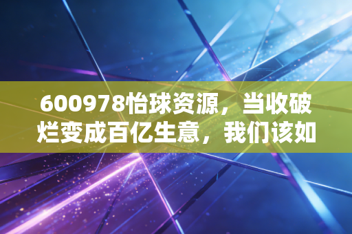 600978怡球资源,当收破烂变成百亿生意,我们该如何看懂这门循环经济?