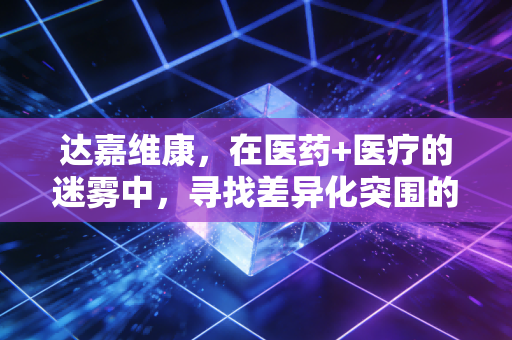 达嘉维康,在医药+医疗的迷雾中,寻找差异化突围的破局之道