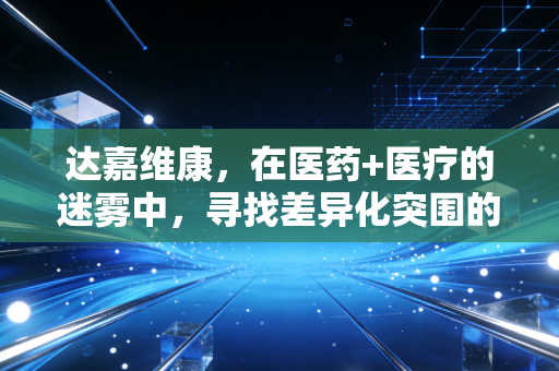 达嘉维康,在医药+医疗的迷雾中,寻找差异化突围的破局之道