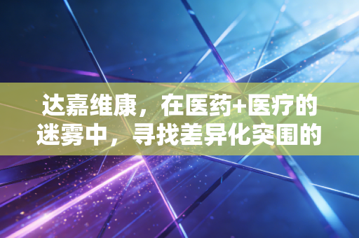 达嘉维康,在医药+医疗的迷雾中,寻找差异化突围的破局之道