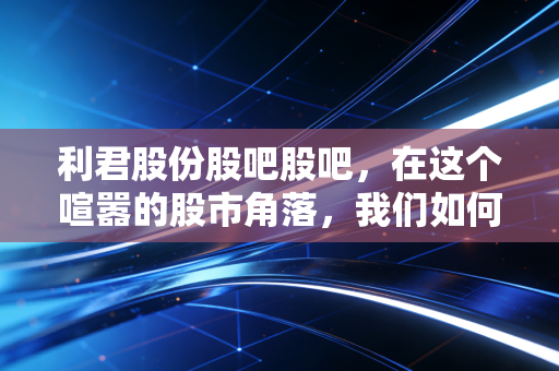利君股份股吧股吧，在这个喧嚣的股市角落，我们如何读懂老树发新芽的故事？