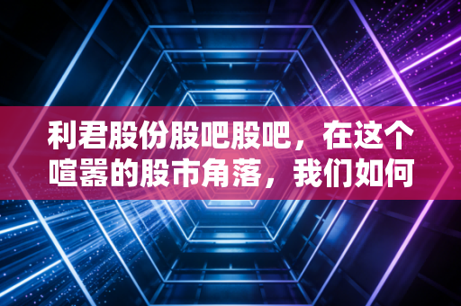 利君股份股吧股吧，在这个喧嚣的股市角落，我们如何读懂老树发新芽的故事？