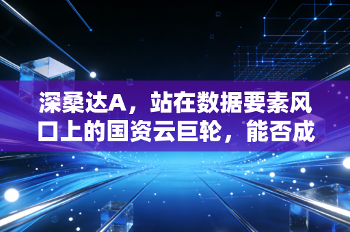 深桑达A，站在数据要素风口上的国资云巨轮，能否成为下一个万亿赛道的执剑者？