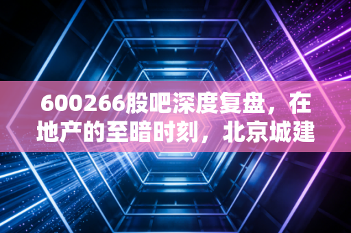 600266股吧深度复盘，在地产的至暗时刻，北京城建究竟是价值洼地还是估值陷阱？