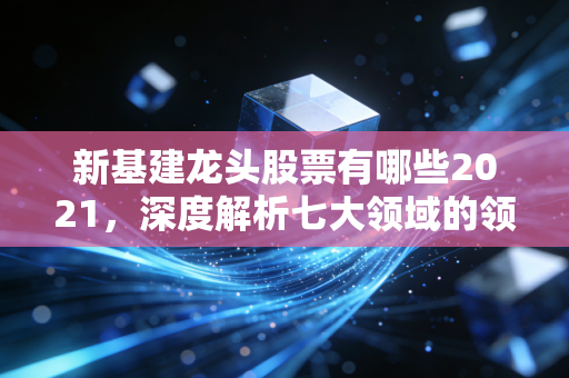 新基建龙头股票有哪些2021，深度解析七大领域的领航者与投资逻辑