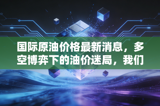 国际原油价格最新消息，多空博弈下的油价迷局，我们该如何应对？