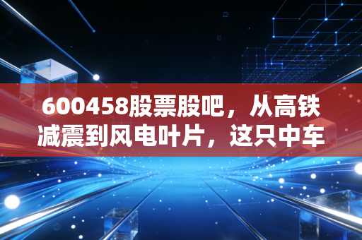 600458股票股吧,从高铁减震到风电叶片,这只中车系的隐形冠军还能不能打?
