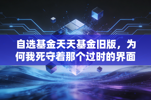 自选基金天天基金旧版,为何我死守着那个过时的界面不放?