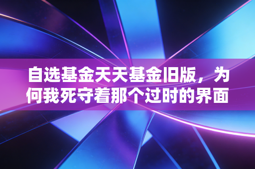 自选基金天天基金旧版,为何我死守着那个过时的界面不放?