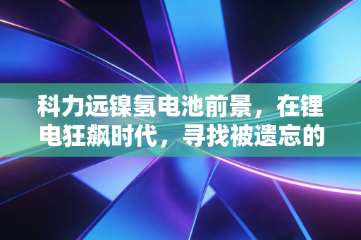 科力远镍氢电池前景,在锂电狂飙时代,寻找被遗忘的稳健红利