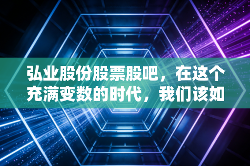弘业股份股票股吧,在这个充满变数的时代,我们该如何看懂老牌国企的新故事?